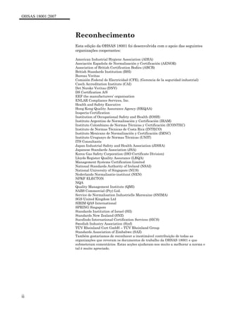 OHSAS 18001:2007
ii
Reconhecimento
Esta edição da OHSAS 18001 foi desenvolvida com o apoio das seguintes
organizações cooperantes:
American Industrial Hygiene Association (AIHA)
Asociación Española de Normalización y Certificación (AENOR)
Association of British Certification Bodies (ABCB)
British Standards Institution (BSI)
Bureau Veritas
Comisión Federal de Electricidad (CFE), (Gerencia de la seguridad industrial)
Czech Accreditation Institute (CAI)
Det Norske Veritas (DNV)
DS Certification A/S
EEF the manufacturers’ organisation
ENLAR Compliance Services, Inc.
Health and Safety Executive
Hong Kong Quality Assurance Agency (HKQAA)
Inspecta Certification
Institution of Occupational Safety and Health (IOSH)
Instituto Argentino de Normalización y Certificación (IRAM)
Instituto Colombiano de Normas Técnicas y Certificación (ICONTEC)
Instituto de Normas Técnicas de Costa Rica (INTECO)
Instituto Mexicano de Normalización y Certificación (IMNC)
Instituto Uruguayo de Normas Técnicas (UNIT)
ITS Consultants
Japan Industrial Safety and Health Association (JISHA)
Japanese Standards Association (JSA)
Korea Gas Safety Corporation (ISO Certificate Division)
Lloyds Register Quality Assurance (LRQA)
Management Systems Certification Limited
National Standards Authority of Ireland (NSAI)
National University of Singapore (NUS)
Nederlands Normalisatie-instituut (NEN)
NPKF ELECTON
NQA
Quality Management Institute (QMI)
SABS Commercial (Pty) Ltd.
Service de Normalisation Industrielle Marocaine (SNIMA)
SGS United Kingdom Ltd
SIRIM QAS International
SPRING Singapore
Standards Institution of Israel (SII)
Standards New Zealand (SNZ)
Sucofindo International Certification Services (SICS)
Swedish Industry Association (Sinf)
TÜV Rheinland Cert GmbH – TÜV Rheinland Group
Standards Association of Zimbabwe (SAZ)
Também gostariamos de reconhecer a inestimável contribuição de todas as
organizações que reveram os documentos de trabalho da OHSAS 18001 e que
submeteram comentários. Estas acções ajudaram-nos muito a melhorar a norma e
tal é muito apreciado.
 