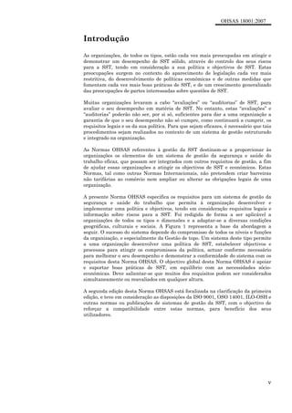 OHSAS 18001:2007
v
Introdução
As organizações, de todos os tipos, estão cada vez mais preocupadas em atingir e
demonstrar um desempenho de SST sólido, através do controlo dos seus riscos
para a SST, tendo em consideração a sua política e objectivos de SST. Estas
preocupações surgem no contexto do aparecimento de legislação cada vez mais
restritiva, do desenvolvimento de políticas económicas e de outras medidas que
fomentam cada vez mais boas práticas de SST, e de um crescimento generalizado
das preocupações de partes interessadas sobre questões de SST.
Muitas organizações levaram a cabo “avaliações” ou “auditorias” de SST, para
avaliar o seu desempenho em matéria de SST. No entanto, estas “avaliações” e
“auditorias” poderão não ser, por si só, suficientes para dar a uma organização a
garantia de que o seu desempenho não só cumpre, como continuará a cumprir, os
requisitos legais e os da sua política. Para que sejam eficazes, é necessário que tais
procedimentos sejam realizados no contexto de um sistema de gestão estruturado
e integrado na organização.
As Normas OHSAS referentes à gestão da SST destinam-se a proporcionar às
organizações os elementos de um sistema de gestão da segurança e saúde do
trabalho eficaz, que possam ser integrados com outros requisitos de gestão, a fim
de ajudar essas organizações a atingir os objectivos de SST e económicos. Estas
Normas, tal como outras Normas Internacionais, não pretendem criar barreiras
não tarifárias ao comércio nem ampliar ou alterar as obrigações legais de uma
organização.
A presente Norma OHSAS especifica os requisitos para um sistema de gestão da
segurança e saúde do trabalho que permita à organização desenvolver e
implementar uma política e objectivos, tendo em consideração requisitos legais e
informação sobre riscos para a SST. Foi redigida de forma a ser aplicável a
organizações de todos os tipos e dimensões e a adaptar-se a diversas condições
geográficas, culturais e sociais. A Figura 1 representa a base da abordagem a
seguir. O sucesso do sistema depende do compromisso de todos os níveis e funções
da organização, e especialmente da Gestão de topo. Um sistema deste tipo permite
a uma organização desenvolver uma política de SST, estabelecer objectivos e
processos para atingir os compromissos da política, actuar conforme necessário
para melhorar o seu desempenho e demonstrar a conformidade do sistema com os
requisitos desta Norma OHSAS. O objectivo global desta Norma OHSAS é apoiar
e suportar boas práticas de SST, em equilíbrio com as necessidades sócio-
económicas. Deve salientar-se que muitos dos requisitos podem ser considerados
simultaneamente ou reavaliados em qualquer altura.
A segunda edição desta Norma OHSAS está focalizada na clarificação da primeira
edição, e teve em consideração as disposições da ISO 9001, OSO 14001, ILO-OSH e
outras normas ou publicações de sistemas de gestão da SST, com o objectivo de
reforçar a compatibilidade entre estas normas, para benefício dos seus
utilizadores.
 