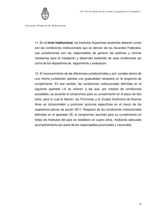 “2011-Año del Trabajo Decente, la Salud y la Seguridad de los Trabajadores”




Consejo Federal de Educación




      11. En el nivel institucional, los Institutos Superiores existentes deberán contar
      con las condiciones institucionales que se deriven de los Acuerdos Federales.
      Las jurisdicciones son las responsables de generar las políticas y normas
      necesarias para la instalación y desarrollo sostenido de esas condiciones así
      como de los dispositivos de seguimiento y evaluación.


      12. El reconocimiento de las diferencias jurisdiccionales y aún zonales dentro de
      una misma jurisdicción plantea una gradualidad necesaria en la exigencia de
      cumplimiento. En ese sentido, las condiciones institucionales definidas en el
      siguiente apartado I.A se refieren a las que, por tratarse de condiciones
      accesibles, se acuerda el compromiso para su cumplimiento en el plazo de dos
      años, para lo cual la Nación, las Provincias y la Ciudad Autónoma de Buenos
      Aires se comprometen a promover acciones específicas en el marco de los
      respectivos planes de acción 2011. Respecto de las condiciones institucionales
      definidas en el apartado I.B, el compromiso asumido para su cumplimiento en
      todos los Institutos del país se establece en cuatro años, mediando adecuado
      acompañamiento por parte de los responsables provinciales y nacionales.




                                                                                                                10
 