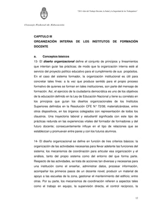 “2011-Año del Trabajo Decente, la Salud y la Seguridad de los Trabajadores”




Consejo Federal de Educación




      CAPITULO III
      ORGANIZACIÓN        INTERNA     DE      LOS        INSTITUTOS                DE       FORMACIÓN
      DOCENTE


      a.    Conceptos básicos
      13- El diseño organizacional define el conjunto de principios y lineamientos
      que intentan guiar las prácticas; de modo que la organización interna esté al
      servicio del proyecto político educativo para el cumplimiento de sus propósitos.
      En el caso del sistema formador, la organización institucional es útil para
      concretar tales fines: a la vez que produce sentido para el propio proceso
      formativo de quienes se forman en tales instituciones, son parte del mensaje de
      formación. Así, el ejercicio de la ciudadanía democrática es uno de los objetivos
      de la educación definido en la Ley de Educación Nacional y tiene su correlato en
      los principios que guían los diseños organizacionales de los Institutos
      Superiores definidos en la Resolución CFE N° 72/08; materializándose, entre
      otros dispositivos, en los órganos colegiados con representación de todos los
      claustros. Una trayectoria laboral y estudiantil significada con este tipo de
      prácticas redunda en las experiencias vitales del formador de formadores y del
      futuro docente; consecuentemente influye en el tipo de relaciones que se
      establezcan y promuevan entre pares y con los futuros alumnos.


      14- El diseño organizacional se define en función de tres criterios básicos: la
      organización de las actividades necesarias para llevar adelante las funciones del
      sistema; los mecanismos de coordinación para articular esa organización y el
      análisis, tanto del propio sistema como del entorno del que forma parte.
      Respecto de las actividades, se trata de acciones tan diversas y necesarias para
      una institución como el enseñar, administrar datos, procesar información,
      acompañar los primeros pasos de un docente novel, producir un material de
      apoyo a las escuelas de la zona, gestionar el mantenimiento del edificio; entre
      otras. Por su parte, los mecanismos de coordinación refieren a aspectos tales
      como el trabajo en equipo, la supervisión directa, el control recíproco, la



                                                                                                               12
 