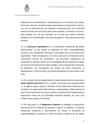 “2011-Año del Trabajo Decente, la Salud y la Seguridad de los Trabajadores”




Consejo Federal de Educación




      elaboración de procedimientos o estandarización de los procesos de trabajo;
      entre otros. Asimismo, el diseño organizacional delinea la organización interna y,
      a su vez, las relaciones que una institución en particular tiene con el resto del
      sistema formador del que forma parte (otros institutos, la Dirección de nivel) y
      otros ámbitos con los que interactúa (en el resto del sistema educativo
      obligatorio, con universidades, otras áreas de gobierno, otras organizaciones del
      territorio).


      15- La estructura organizativa es un componente fundamental del diseño
      organizacional, ya que supone la asignación de roles, responsabilidades,
      funciones y las vinculaciones verticales y horizontales entre los miembros de la
      organización. Tales vinculaciones no son otra cosa que la formalización de los
      mecanismos internos de coordinación. Las estructuras organizativas se
      encuentran en estrecha relación con la complejidad de los procesos de trabajo,
      así como por la intervención de otras variables, como el tamaño de la institución,
      la localización, las vinculaciones que tengan con otras instituciones, la
      especialización, el tipo de oferta, los perfiles del personal con que cuenta; entre
      otros.


      16- En un mayor nivel de especificidad, en varias jurisdicciones se conoce como
      planta orgánico funcional (P.O.F.) o similar, a la estructura de cargos docentes
      –y, en algunos casos, cargos no docentes- de las instituciones educativas con
      correlato en la organización administrativa y presupuestaria. Históricamente ha
      sido el único instrumento con el que contaron la mayoría de los Institutos para la
      organización interna de las actividades docentes rentadas, así como para
      instalar nuevos cargos y/o funciones.


      17- Por otra parte, en el Reglamento Orgánico se establece la organización
      institucional de los institutos de educación superior; su gobierno y la gestión
      institucional, académica y administrativa. Se incluye la descripción de
      responsabilidades y funciones, el modo de acceso y cobertura de los cargos;



                                                                                                                13
 