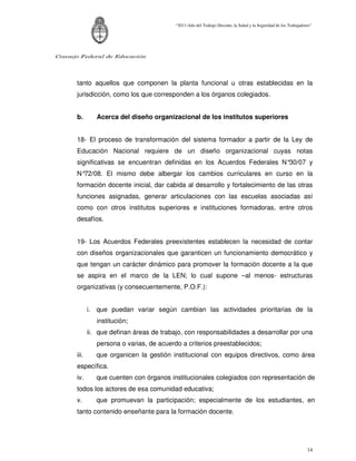 “2011-Año del Trabajo Decente, la Salud y la Seguridad de los Trabajadores”




Consejo Federal de Educación




      tanto aquellos que componen la planta funcional u otras establecidas en la
      jurisdicción, como los que corresponden a los órganos colegiados.


      b.        Acerca del diseño organizacional de los institutos superiores


      18- El proceso de transformación del sistema formador a partir de la Ley de
      Educación Nacional requiere de un diseño organizacional cuyas notas
      significativas se encuentran definidas en los Acuerdos Federales N°30/07 y
      N°72/08. El mismo debe albergar los cambios curriculares en curso en la
      formación docente inicial, dar cabida al desarrollo y fortalecimiento de las otras
      funciones asignadas, generar articulaciones con las escuelas asociadas así
      como con otros institutos superiores e instituciones formadoras, entre otros
      desafíos.


      19- Los Acuerdos Federales preexistentes establecen la necesidad de contar
      con diseños organizacionales que garanticen un funcionamiento democrático y
      que tengan un carácter dinámico para promover la formación docente a la que
      se aspira en el marco de la LEN; lo cual supone –al menos- estructuras
      organizativas (y consecuentemente, P.O.F.):


             i. que puedan variar según cambian las actividades prioritarias de la
                institución;
             ii. que definan áreas de trabajo, con responsabilidades a desarrollar por una
                persona o varias, de acuerdo a criterios preestablecidos;
      iii.      que organicen la gestión institucional con equipos directivos, como área
      específica.
      iv.       que cuenten con órganos institucionales colegiados con representación de
      todos los actores de esa comunidad educativa;
      v.        que promuevan la participación; especialmente de los estudiantes, en
      tanto contenido enseñante para la formación docente.




                                                                                                                   14
 