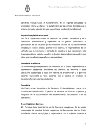 “2011-Año del Trabajo Decente, la Salud y la Seguridad de los Trabajadores”




Consejo Federal de Educación




      colectivos institucionales, el funcionamiento de los órganos colegiados, la
      articulación interna y externa; y el cumplimiento de las políticas definidas para el
      sistema formador a través del área específica de conducción jurisdiccional.


      Órgano Colegiado Institucional
      24- Es el órgano responsable del desarrollo del proyecto institucional y de la
      orientación, asesoramiento y supervisión de su gestión, promoviendo la
      participación de los claustros que lo componen a través de sus representantes
      elegidos por votación directa; quienes tienen además, la responsabilidad de ser
      vehículo para la información y consulta del colectivo al que representan. Este
      órgano podrá tener carácter consultivo o directivo. Las jurisdicciones podrán incluir
      otros órganos colegiados para funciones específicas.


      Secretaría Académica
      25- Funciona bajo la dependencia del Rectorado. Es la unidad responsable de la
      coordinación académica, articulando las acciones de docencia y otras
      actividades académicas a cargo del instituto, la programación y el personal
      docente responsable de tales acciones; con el objetivo de fortalecer la
      trayectoria formativa de los estudiantes.


      Secretaría
      26- Funciona bajo dependencia del Rectorado. Es la unidad responsable de la
      coordinación administrativa, la gestión de recursos del instituto, la gestión y
      resguardo de la documentación del establecimiento, del personal y de los
      estudiantes.


      Coordinación de Carreras
      27- Funciona bajo dependencia de la Secretaría Académica. Es la unidad
      responsable de coordinar la labor académica del las carreras bajo su órbita,
      acordando criterios pedagógicos y organizativos con el colectivo docente al




                                                                                                                 16
 