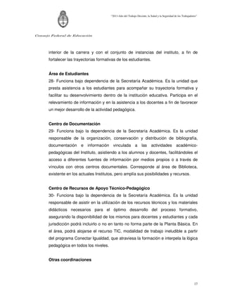 “2011-Año del Trabajo Decente, la Salud y la Seguridad de los Trabajadores”




Consejo Federal de Educación




      interior de la carrera y con el conjunto de instancias del instituto, a fin de
      fortalecer las trayectorias formativas de los estudiantes.


      Área de Estudiantes
      28- Funciona bajo dependencia de la Secretaría Académica. Es la unidad que
      presta asistencia a los estudiantes para acompañar su trayectoria formativa y
      facilitar su desenvolvimiento dentro de la institución educativa. Participa en el
      relevamiento de información y en la asistencia a los docentes a fin de favorecer
      un mejor desarrollo de la actividad pedagógica.


      Centro de Documentación
      29- Funciona bajo la dependencia de la Secretaría Académica. Es la unidad
      responsable de la organización, conservación y distribución de bibliografía,
      documentación     e   información    vinculada          a     las      actividades          académico-
      pedagógicas del Instituto, asistiendo a los alumnos y docentes, facilitándoles el
      acceso a diferentes fuentes de información por medios propios o a través de
      vínculos con otros centros documentales. Corresponde al área de Biblioteca,
      existente en los actuales Institutos, pero amplía sus posibilidades y recursos.


      Centro de Recursos de Apoyo Técnico-Pedagógico
      30- Funciona bajo la dependencia de la Secretaría Académica. Es la unidad
      responsable de asistir en la utilización de los recursos técnicos y los materiales
      didácticos necesarios para el óptimo desarrollo del proceso formativo,
      asegurando la disponibilidad de los mismos para docentes y estudiantes y cada
      jurisdicción podrá incluirlo o no en tanto no forma parte de la Planta Básica. En
      el área, podrá alojarse el recurso TIC, modalidad de trabajo ineludible a partir
      del programa Conectar Igualdad, que atraviesa la formación e interpela la lógica
      pedagógica en todos los niveles.


      Otras coordinaciones




                                                                                                                  17
 