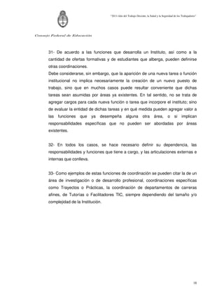 “2011-Año del Trabajo Decente, la Salud y la Seguridad de los Trabajadores”




Consejo Federal de Educación




      31- De acuerdo a las funciones que desarrolla un Instituto, así como a la
      cantidad de ofertas formativas y de estudiantes que alberga, pueden definirse
      otras coordinaciones.
      Debe considerarse, sin embargo, que la aparición de una nueva tarea o función
      institucional no implica necesariamente la creación de un nuevo puesto de
      trabajo, sino que en muchos casos puede resultar conveniente que dichas
      tareas sean asumidas por áreas ya existentes. En tal sentido, no se trata de
      agregar cargos para cada nueva función o tarea que incorpore el instituto; sino
      de evaluar la entidad de dichas tareas y en qué medida pueden agregar valor a
      las   funciones   que    ya   desempeña        alguna         otra      área,       o    si     implican
      responsabilidades específicas que no pueden ser abordadas por áreas
      existentes.


      32- En todos los casos, se hace necesario definir su dependencia, las
      responsabilidades y funciones que tiene a cargo, y las articulaciones externas e
      internas que conlleva.


      33- Como ejemplos de estas funciones de coordinación se pueden citar la de un
      área de investigación o de desarrollo profesional, coordinaciones específicas
      como Trayectos o Prácticas, la coordinación de departamentos de carreras
      afines, de Tutorías o Facilitadores TIC, siempre dependiendo del tamaño y/o
      complejidad de la Institución.




                                                                                                                18
 