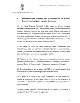 “2011-Año del Trabajo Decente, la Salud y la Seguridad de los Trabajadores”




Consejo Federal de Educación




      d.     Recomendaciones y criterios para la conformación de la Planta
             Orgánico Funcional de los Institutos Superiores.


      34- La Planta Orgánico Funcional (P.O.F.) debe, en primera instancia
      contemplar los cargos comunes e indispensables para el funcionamiento de todo
      instituto. Asimismo, lejos de ser igual para todos, debería encontrarse en
      estrecha relación con las características específicas de cada uno. En tal sentido,
      a partir del estudio de las variables que afectan la composición de la P.O.F y su
      interacción, pueden formularse parámetros indicativos que sirvan de guía para la
      concepción de una planta adecuada a cada organización.


      35- En todos los casos, las pautas siguientes deben considerarse como
      orientadoras, puesto que la pretensión de contemplar en un esquema único y
      general a todas las peculiaridades que en la práctica presentan los institutos del
      país resultaría poco riguroso, a la vez que poco factible.


      36- Partiendo de estos criterios, resultan recomendables los siguientes cargos o
      funciones mínimos: Rector, Secretario Académico, Secretario, Bibliotecario a
      cargo del Centro de Documentación, Asistente técnico docente (Preceptor).


      37- El personal docente que se asigne a la POF de un instituto resultará de la
      oferta formativa y las funciones asignadas al instituto superior.


      38- A partir de la estructura de cargos recomendada pueden determinarse
      pautas de crecimiento de la Planta Orgánico Funcional, de acuerdo a la
      existencia o no de variables específicas y las posibilidades presupuestarias de
      cada jurisdicción.


      39- Las variables definidas como factores de crecimiento y que afectan la
      composición de la POF resultan las siguientes:




                                                                                                                 19
 