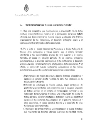 “2011-Año del Trabajo Decente, la Salud y la Seguridad de los Trabajadores”




Consejo Federal de Educación




      e.      Condiciones laborales docentes en el sistema formador


      44- Bajo esta perspectiva, toda modificación de la organización interna de los
      institutos impone también un replanteo en la configuración del propio trabajo
      docente, que debe considerar de manera conjunta y articulada a la dinámica
      organizacional de las instituciones, el desarrollo profesional propio y el
      acompañamiento a la trayectoria de los estudiantes.


      45. Por lo tanto, el Estado Nacional, las Provincias y la Ciudad Autónoma de
      Buenos Aires configurarán el trabajo docente para el sistema formador
      atendiendo a las especificidades propias del nivel superior y el sistema
      formador, al estado de situación particular de los sistemas formadores
      jurisdiccionales, a la dinámica organizacional de las instituciones, al desarrollo
      profesional propio y al acompañamiento a la trayectoria de los estudiantes. A tal
      efecto, se promoverán nuevas regulaciones, adecuaciones en las normas
      jurisdiccionales, y acuerdos paritarios de las siguientes características:


           i. Implementación del modelo de concurso docente de títulos, antecedentes y
            oposición de carácter abierto y público, tal como fue establecido en la
            Resolución CFE N°72/08;
           ii. Definición de estrategias de tránsito gradual, según condiciones de
            posibilidad y oportunidad de cada jurisdicción, para el pasaje de un puesto
            de trabajo apoyado en un sistema de horas-espacio curricular a una
            redefinición de las funciones docentes y una configuración del puesto de
            trabajo por cargo con diferentes tipos de dedicación horaria que posibilite el
            ejercicio de la enseñanza, la participación en el gobierno institucional y
            otros estamentos, el trabajo colectivo docente y el desarrollo de otras
            funciones del sistema formador.
           iii. Habilitación de formas dinámicas y democráticas en el puesto de trabajo
            que respetando los derechos laborales favorezcan la movilidad interna,



                                                                                                                 21
 
