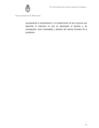 “2011-Año del Trabajo Decente, la Salud y la Seguridad de los Trabajadores”




Consejo Federal de Educación




           acompañando la diversificación y el fortalecimiento de las funciones que
           desarrolla la institución en que se desempeña el docente y, de
           corresponder, otras necesidades y desafíos del sistema formador de la
           jurisdicción.




                                                                                                              22
 