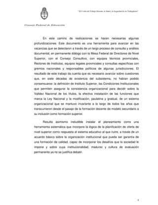 “2011-Año del Trabajo Decente, la Salud y la Seguridad de los Trabajadores”




Consejo Federal de Educación




            En este camino de realizaciones se hacen necesarias algunas
      profundizaciones. Este documento es una herramienta para avanzar en las
      vacancias que se detectaron a través de un largo proceso de consulta y análisis
      documental, en permanente diálogo con la Mesa Federal de Directores de Nivel
      Superior, con el Consejo Consultivo, con equipos técnicos provinciales,
      Rectores de Institutos, equipos legales provinciales y consultas específicas con
      gremios nacionales y responsables políticos de algunas jurisdicciones. El
      resultado de este trabajo da cuenta que es necesario avanzar sobre cuestiones
      que, en siete décadas de existencia del subsistema, no habían podido
      consensuarse: la definición de Instituto Superior, las Condiciones Institucionales
      que permiten asegurar la consistencia organizacional para decidir sobre la
      Validez Nacional de los títulos, la efectiva instalación de las funciones que
      marca la Ley Nacional y la modificación, paulatina y gradual, de un sistema
      organizacional que se mantuvo invariante a lo largo de todos los años que
      transcurrieron desde el pasaje de la formación docente de modelo secundario a
      su inclusión como formación superior.

            Resulta asimismo ineludible instalar el                    planeamiento como una
      herramienta sistemática que incorpore la lógica de la planificación de oferta de
      nivel superior como respuesta al sistema educativo al que nutre, a través de un
      acuerdo básico sobre la organización institucional que pueda ser garantía de
      una formación de calidad, capaz de incorporar los desafíos que la sociedad le
      impone y sobre cuya institucionalidad, madurez y cultura de evaluación
      permanente ya no se justifica debatir.




                                                                                                                 4
 
