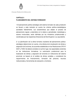 “2011-Año del Trabajo Decente, la Salud y la Seguridad de los Trabajadores”




Consejo Federal de Educación




      CAPÍTULO I
      PLANEAMIENTO DEL SISTEMA FORMADOR


      1-El planeamiento político-estratégico del sistema formador de cada jurisdicción
      se llevará a cabo teniendo en cuenta los criterios político-metodológicos
      acordados federalmente. Las características que adopte el proceso de
      planeamiento regular y sistemático en lo relativo a periodicidad, metodología y
      actores involucrados, serán definidas por los ministerios jurisdiccionales y
      coordinadas por las respectivas Direcciones de Nivel Superior o su equivalente.


      2- La planificación de la oferta formativa resultante del planeamiento político-
      estratégico deberá tener en cuenta, a los efectos de la localización de ofertas y
      asignación de funciones, los acuerdos establecidos en las Resoluciones CFE N°
      30/07 y 72/08. Se deberá considerar en primer lugar, las capacidades existentes
      en las instituciones formadoras. La autorización jurisdiccional para la
      localización de ofertas y asignación de funciones en instituciones del sistema
      provincial, se basará en el análisis de dichas variables, y considerará los
      requerimientos   de    financiamiento,       formación           del       personal,          recursos
      institucionales y herramientas de evaluación y monitoreo.




                                                                                                                5
 