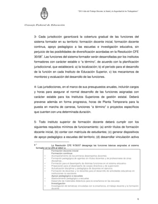 “2011-Año del Trabajo Decente, la Salud y la Seguridad de los Trabajadores”




Consejo Federal de Educación




      3- Cada jurisdicción garantizará la cobertura gradual de las funciones del
      sistema formador en su territorio: formación docente inicial, formación docente
      continua, apoyo pedagógico a las escuelas e investigación educativa, sin
      perjuicio de las posibilidades de diversificación acordadas en la Resolución CFE
      30/081. Las funciones del sistema formador serán desarrolladas por los institutos
      formadores con carácter estable o “a término”, de acuerdo con la planificación
      jurisdiccional, que establecerá: a) la localización; b) el período para el desarrollo
      de la función en cada Instituto de Educación Superior, c) los mecanismos de
      monitoreo y evaluación del desarrollo de las funciones.


      4- Las jurisdicciones, en el marco de sus presupuestos anuales, incluirán cargos
      y horas para asegurar el normal desarrollo de las funciones asignadas con
      carácter estable para los Institutos Superiores de gestión estatal. Deberá
      preverse además en forma progresiva, horas de Planta Temporaria para la
      puesta en marcha de carreras, funciones “a término” o proyectos específicos
      que cuenten con una determinada duración.


      5- Todo instituto superior de formación docente deberá cumplir con los
      siguientes requisitos mínimos de funcionamiento: (a) emitir títulos de formación
      docente inicial, (b) contar con matrícula de estudiantes; (c) generar dispositivos
      de apoyo pedagógico a escuelas del territorio; (d) desarrollar vinculación activa

      •1                La Resolución CFE N°      30/07 desagrega las funciones básicas asignadas al sistema
        formador en la LEN al referir a:
                        Formación docente inicial
                        Formación continua
                •       Acompañamiento de los primeros desempeños docentes
                •       Formación pedagógica de agentes sin títulos docentes y de profesionales de otras
                        disciplinas…
                •       Formación para el desempeño de distintas funciones en el sistema educativo
                •       Preparación para el desempeño de cargos directivos y de supervisión
                •       Actualización disciplinar y pedagógica de docentes en ejercicio
                •       Formación de docentes y no docentes para el desarrollo de actividades educativas en
                        instituciones no escolares
                        Apoyo pedagógico a escuelas
                •       Asesoramiento pedagógico a escuelas
                •       Desarrollo de materiales didácticos para la enseñanza en las escuelas
                        Investigación
                •       Investigación de temáticas vinculadas con la enseñanza, el trabajo docente y la formación
                        docente



                                                                                                                           6
 
