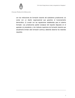 “2011-Año del Trabajo Decente, la Salud y la Seguridad de los Trabajadores”




Consejo Federal de Educación




      con las instituciones de formación docente del subsistema jurisdiccional; (e)
      contar con un diseño organizacional que garantice el funcionamiento
      democrático; (f) cumplir con las regulaciones establecidas para el sistema
      formador. Las jurisdicciones podrán exceptuar del requisito dispuesto en el
      apartado (a) precedente, a los institutos superiores de formación docente que
      actualmente brindan sólo formación continua, debiendo observar los restantes
      requisitos.




                                                                                                               7
 