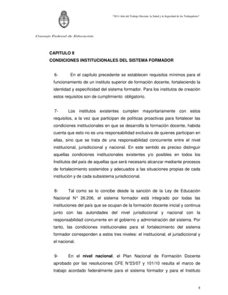 “2011-Año del Trabajo Decente, la Salud y la Seguridad de los Trabajadores”




Consejo Federal de Educación




      CAPITULO II
      CONDICIONES INSTITUCIONALES DEL SISTEMA FORMADOR


         6-      En el capítulo precedente se establecen requisitos mínimos para el
        funcionamiento de un instituto superior de formación docente, fortaleciendo la
        identidad y especificidad del sistema formador. Para los institutos de creación
        estos requisitos son de cumplimiento obligatorio.


         7-     Los institutos existentes cumplen mayoritariamente con estos
        requisitos, a la vez que participan de políticas proactivas para fortalecer las
        condiciones institucionales en que se desarrolla la formación docente, habida
        cuenta que esto no es una responsabilidad exclusiva de quienes participan en
        ellas, sino que se trata de una responsabilidad concurrente entre el nivel
        institucional, jurisdiccional y nacional. En este sentido es preciso distinguir
        aquellas condiciones institucionales existentes y/o posibles en todos los
        Institutos del país de aquellas que será necesario alcanzar mediante procesos
        de fortalecimiento sostenidos y adecuados a las situaciones propias de cada
        institución y de cada subsistema jurisdiccional.


         8-     Tal como se lo concibe desde la sanción de la Ley de Educación
        Nacional N° 26.206, el sistema formador está integrado por todas las
        instituciones del país que se ocupan de la formación docente inicial y continua
        junto con las autoridades del nivel jurisdiccional y nacional con la
        responsabilidad concurrente en el gobierno y administración del sistema. Por
        tanto, las condiciones institucionales para el fortalecimiento del sistema
        formador corresponden a estos tres niveles: el institucional, el jurisdiccional y
        el nacional.


         9-     En el nivel nacional, el Plan Nacional de Formación Docente
        aprobado por las resoluciones CFE N°23/07 y 101/10 resulta el marco de
        trabajo acordado federalmente para el sistema formador y para el Instituto



                                                                                                                 8
 