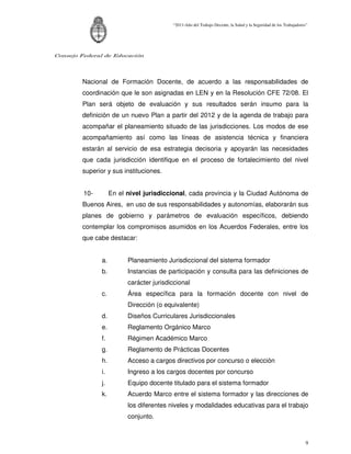 “2011-Año del Trabajo Decente, la Salud y la Seguridad de los Trabajadores”




Consejo Federal de Educación




        Nacional de Formación Docente, de acuerdo a las responsabilidades de
        coordinación que le son asignadas en LEN y en la Resolución CFE 72/08. El
        Plan será objeto de evaluación y sus resultados serán insumo para la
        definición de un nuevo Plan a partir del 2012 y de la agenda de trabajo para
        acompañar el planeamiento situado de las jurisdicciones. Los modos de ese
        acompañamiento así como las líneas de asistencia técnica y financiera
        estarán al servicio de esa estrategia decisoria y apoyarán las necesidades
        que cada jurisdicción identifique en el proceso de fortalecimiento del nivel
        superior y sus instituciones.


         10-        En el nivel jurisdiccional, cada provincia y la Ciudad Autónoma de
        Buenos Aires, en uso de sus responsabilidades y autonomías, elaborarán sus
        planes de gobierno y parámetros de evaluación específicos, debiendo
        contemplar los compromisos asumidos en los Acuerdos Federales, entre los
        que cabe destacar:


               a.         Planeamiento Jurisdiccional del sistema formador
               b.         Instancias de participación y consulta para las definiciones de
                          carácter jurisdiccional
               c.         Área específica para la formación docente con nivel de
                          Dirección (o equivalente)
               d.         Diseños Curriculares Jurisdiccionales
               e.         Reglamento Orgánico Marco
               f.         Régimen Académico Marco
               g.         Reglamento de Prácticas Docentes
               h.         Acceso a cargos directivos por concurso o elección
               i.         Ingreso a los cargos docentes por concurso
               j.         Equipo docente titulado para el sistema formador
               k.         Acuerdo Marco entre el sistema formador y las direcciones de
                          los diferentes niveles y modalidades educativas para el trabajo
                          conjunto.



                                                                                                                   9
 