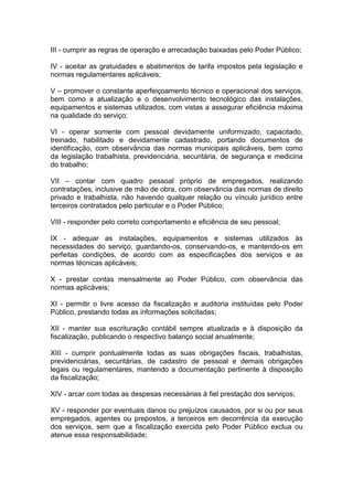 III - cumprir as regras de operação e arrecadação baixadas pelo Poder Público;
IV - aceitar as gratuidades e abatimentos de tarifa impostos pela legislação e
normas regulamentares aplicáveis;
V – promover o constante aperfeiçoamento técnico e operacional dos serviços,
bem como a atualização e o desenvolvimento tecnológico das instalações,
equipamentos e sistemas utilizados, com vistas a assegurar eficiência máxima
na qualidade do serviço;
VI - operar somente com pessoal devidamente uniformizado, capacitado,
treinado, habilitado e devidamente cadastrado, portando documentos de
identificação, com observância das normas municipais aplicáveis, bem como
da legislação trabalhista, previdenciária, securitária, de segurança e medicina
do trabalho;
VII – contar com quadro pessoal próprio de empregados, realizando
contratações, inclusive de mão de obra, com observância das normas de direito
privado e trabalhista, não havendo qualquer relação ou vínculo jurídico entre
terceiros contratados pelo particular e o Poder Público;
VIII - responder pelo correto comportamento e eficiência de seu pessoal;
IX - adequar as instalações, equipamentos e sistemas utilizados às
necessidades do serviço, guardando-os, conservando-os, e mantendo-os em
perfeitas condições, de acordo com as especificações dos serviços e as
normas técnicas aplicáveis;
X - prestar contas mensalmente ao Poder Público, com observância das
normas aplicáveis;
XI - permitir o livre acesso da fiscalização e auditoria instituídas pelo Poder
Público, prestando todas as informações solicitadas;
XII - manter sua escrituração contábil sempre atualizada e à disposição da
fiscalização, publicando o respectivo balanço social anualmente;
XIII - cumprir pontualmente todas as suas obrigações fiscais, trabalhistas,
previdenciárias, securitárias, de cadastro de pessoal e demais obrigações
legais ou regulamentares, mantendo a documentação pertinente à disposição
da fiscalização;
XIV - arcar com todas as despesas necessárias à fiel prestação dos serviços;
XV - responder por eventuais danos ou prejuízos causados, por si ou por seus
empregados, agentes ou prepostos, a terceiros em decorrência da execução
dos serviços, sem que a fiscalização exercida pelo Poder Público exclua ou
atenue essa responsabilidade;
 