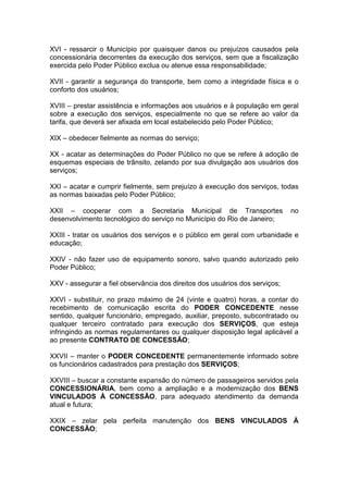 XVI - ressarcir o Município por quaisquer danos ou prejuízos causados pela
concessionária decorrentes da execução dos serviços, sem que a fiscalização
exercida pelo Poder Público exclua ou atenue essa responsabilidade;
XVII - garantir a segurança do transporte, bem como a integridade física e o
conforto dos usuários;
XVIII – prestar assistência e informações aos usuários e à população em geral
sobre a execução dos serviços, especialmente no que se refere ao valor da
tarifa, que deverá ser afixada em local estabelecido pelo Poder Público;
XIX – obedecer fielmente as normas do serviço;
XX - acatar as determinações do Poder Público no que se refere à adoção de
esquemas especiais de trânsito, zelando por sua divulgação aos usuários dos
serviços;
XXI – acatar e cumprir fielmente, sem prejuízo à execução dos serviços, todas
as normas baixadas pelo Poder Público;
XXII – cooperar com a Secretaria Municipal de Transportes no
desenvolvimento tecnológico do serviço no Município do Rio de Janeiro;
XXIII - tratar os usuários dos serviços e o público em geral com urbanidade e
educação;
XXIV - não fazer uso de equipamento sonoro, salvo quando autorizado pelo
Poder Público;
XXV - assegurar a fiel observância dos direitos dos usuários dos serviços;
XXVI - substituir, no prazo máximo de 24 (vinte e quatro) horas, a contar do
recebimento de comunicação escrita do PODER CONCEDENTE nesse
sentido, qualquer funcionário, empregado, auxiliar, preposto, subcontratado ou
qualquer terceiro contratado para execução dos SERVIÇOS, que esteja
infringindo as normas regulamentares ou qualquer disposição legal aplicável a
ao presente CONTRATO DE CONCESSÃO;
XXVII – manter o PODER CONCEDENTE permanentemente informado sobre
os funcionários cadastrados para prestação dos SERVIÇOS;
XXVIII – buscar a constante expansão do número de passageiros servidos pela
CONCESSIONÁRIA, bem como a ampliação e a modernização dos BENS
VINCULADOS À CONCESSÃO, para adequado atendimento da demanda
atual e futura;
XXIX – zelar pela perfeita manutenção dos BENS VINCULADOS À
CONCESSÃO;
 