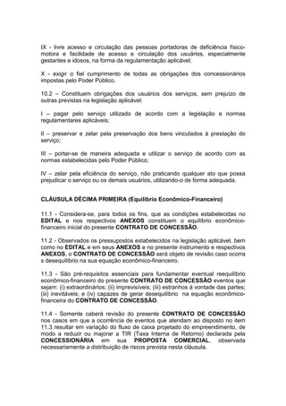 IX - livre acesso e circulação das pessoas portadoras de deficiência físico-
motora e facilidade de acesso e circulação dos usuários, especialmente
gestantes e idosos, na forma da regulamentação aplicável;
X - exigir o fiel cumprimento de todas as obrigações dos concessionários
impostas pelo Poder Público.
10.2 – Constituem obrigações dos usuários dos serviços, sem prejuízo de
outras previstas na legislação aplicável:
I – pagar pelo serviço utilizado de acordo com a legislação e normas
regulamentares aplicáveis;
II – preservar e zelar pela preservação dos bens vinculados à prestação do
serviço;
III – portar-se de maneira adequada e utilizar o serviço de acordo com as
normas estabelecidas pelo Poder Público;
IV – zelar pela eficiência do serviço, não praticando qualquer ato que possa
prejudicar o serviço ou os demais usuários, utilizando-o de forma adequada.
CLÁUSULA DÉCIMA PRIMEIRA (Equilíbrio Econômico-Financeiro)
11.1 - Considera-se, para todos os fins, que as condições estabelecidas no
EDITAL e nos respectivos ANEXOS constituem o equilíbrio econômico-
financeiro inicial do presente CONTRATO DE CONCESSÃO.
11.2 - Observados os pressupostos estabelecidos na legislação aplicável, bem
como no EDITAL e em seus ANEXOS e no presente instrumento e respectivos
ANEXOS, o CONTRATO DE CONCESSÃO será objeto de revisão caso ocorra
s desequilíbrio na sua equação econômico-financeiro.
11.3 - São pré-requisitos essenciais para fundamentar eventual reequilíbrio
econômico-financeiro do presente CONTRATO DE CONCESSÃO eventos que
sejam: (i) extraordinários; (ii) imprevisíveis; (iii) estranhos à vontade das partes;
(iii) inevitáveis; e (iv) capazes de gerar desequilíbrio na equação econômico-
financeira do CONTRATO DE CONCESSÃO.
11.4 - Somente caberá revisão do presente CONTRATO DE CONCESSÃO
nos casos em que a ocorrência de eventos que atendam ao disposto no item
11.3 resultar em variação do fluxo de caixa projetado do empreendimento, de
modo a reduzir ou majorar a TIR (Taxa Interna de Retorno) declarada pela
CONCESSIONÁRIA em sua PROPOSTA COMERCIAL, observada
necessariamente a distribuição de riscos prevista nesta cláusula.
 