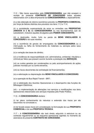 11.5 - São riscos assumidos pela CONCESSIONÁRIA, que não ensejam a
revisão do presente CONTRATO DE CONCESSÃO todos aqueles
relacionados com a álea empresarial da CONCESSIONÁRIA e, especialmente:
(i) a não obtenção do retorno econômico previsto na PROPOSTA COMERCIAL
por força de fatores distintos dos previstos nos itens 11.3 e 11.4;
(ii) a constatação superveniente de erros ou omissões nas PROPOSTAS
(ANEXOS A e B) da CONCESSIONÁRIA ou nos levantamentos que as
subsidiaram, inclusive aqueles divulgados pelo PODER CONCEDENTE;
(iii) a destruição, roubo, furto ou perda de BENS VINCULADOS À
CONCESSÃO e de suas receitas;
(iv) a ocorrência de greves de empregados da CONCESSIONÁRIA ou a
interrupção ou falha do fornecimento de materiais ou serviços pelos seus
contratados;
(v) a variação das taxas de câmbio;
(vi) a incidência de responsabilidade civil, administrativa, ambiental, tributária e
criminal por fatos que possam ocorrer durante a prestação dos SERVIÇOS;
(vii) os custos gerados por condenações ou pelo acompanhamento de ações
judiciais movidas por ou contra terceiros;
(viii) os riscos decorrentes da contratação de financiamentos;
(ix) a valorização ou depreciação dos BENS VINCULADOS À CONCESSÃO;
(x) a operação do Bus Rapid Transit – BRT;
(xi) a celebração dos Acordos Operacionais e o desempenho das funções de
Bilhetagem Eletrônica;
(xii) – a implementação de alterações nos serviços e modificações nos itens
operacionais relacionados aos serviços impostas pelo Poder Público.
11.6 - A CONCESSIONÁRIA declara:
(i) ter pleno conhecimento da natureza e extensão dos riscos por ela
assumidos na concessão e;
(ii) ter levado esses riscos em consideração na formulação de sua PROPOSTA
COMERCIAL e de sua PROPOSTA TÉCNICA.
11.7 - A CONCESSIONÁRIA não terá direito adquirido à estrutura ou ao
conteúdo regulamentar ou ao esquema operacional vigentes no momento da
assinatura do presente CONTRATO DE CONCESSÃO.
 
