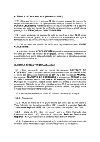 CLÁUSULA DÉCIMA SEGUNDA (Revisão da Tarifa)
12.01 - Uma vez decorrido o prazo de 12 (doze) meses a contar do vencimento
do prazo fixado para início da operação dos serviços previsto no item 4.1, o
PODER CONCEDENTE realizará processo de revisão da tarifa com o objetivo
de rever seu valor em função da verificação da produtividade e eficiência na
prestação dos SERVIÇOS pela CONCESSIONÁRIA.
12.2 - Novos processos de revisão de tarifa de que trata o item 12.01 serão
instaurados a cada 4 (quatro) anos, a contar da data em que entrar em vigor a
tarifa resultante do processo de revisão em imediatamente anterior.
12.3 - O processo de revisão de tarifa será regulamentado pelo PODER
CONCEDENTE.
12.4 - Será facultado à CONCESSIONÁRIA participar do processo de revisão
de tarifa por meio da juntada de alegações, laudos técnicos, financeiros e
econômicos, bem como pela participação em audiências e consultas públicas
eventualmente realizadas.
CLÁUSULA DÉCIMA TERCEIRA (Sanções)
13.1 - Pela inexecução total ou parcial do presente CONTRATO DE
CONCESSÃO, bem como pelo descumprimento de qualquer de suas cláusulas
e, ainda, das obrigações decorrentes do EDITAL e dos respectivos ANEXOS,
do presente CONTRATO DE CONCESSÃO e respectivos ANEXOS e dos
ACORDOS OPERACIONAIS, o PODER CONCEDENTE, através da Secretaria
Municipal de Transportes, poderá aplicar, dentro dos limites e critérios fixados
na presente Cláusula, as sanções referidas no item 13.2, proporcionalmente à
gravidade da infração cometida, garantida a prévia defesa, sem prejuízo da
adoção das demais providências cabíveis.
13.2 – As sanções de que trata o item 13.1 são as relacionadas a seguir:
13.2.1 - Advertência;
13.2.2 - Multa de mora de 0,1% (hum décimo por cento) por dia útil sobre o
Valor Estimado dos Investimentos (item 18.2) referente à respectiva Rede de
Transportes Regional – RTR, até o período máximo de 30 (trinta) dias úteis;
13.2.3 - Multa de 2% (dois por cento) sobre o Valor Estimado dos
Investimentos (item 19.2) referente à respectiva Rede de Transportes
Regional – RTR, após esgotado o prazo fixado no subitem anterior;
13.2.4 - Suspensão temporária de participação em licitação, ou impedimento de
contratar com a Administração por prazo não superior a 02 (dois) anos;
 