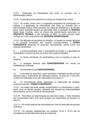 13.2.5 - Declaração de inidoneidade para licitar ou contratar com a
Administração Pública.
13.2.6 - A advertência será aplicada nos casos de infração leve e média.
13.2.7 As multas, assim como a suspensão temporária de participação em
licitação e a declaração de inidoneidade para licitar ou contratar com a
Administração Pública, serão aplicadas nos casos de reincidência e de infração
grave, assim entendida aquela cuja gravidade afete a prestação do SERVIÇO
objeto deste Contrato, como os prazos dos compromissos assumidos na
PROPOSTA TÉCNICA, a não operação do BRT, na forma prevista neste
Contrato ou o não cumprimento dos ACORDOS OPERACIONAIS.
13.2.8 - Na definição da gravidade da infração, na fixação da sanção aplicável
e na eventual cumulação das sanções correspondentes, o PODER
CONCEDENTE observará as seguintes circunstâncias, dentre outras que
entender pertinentes:
(i) a proporcionalidade entre a intensidade da sanção e a gravidade da
inadimplência, inclusive quanto ao número dos usuários atingidos;
(ii) os danos resultantes da inadimplência para os serviços e para os
usuários;
(iii) a vantagem auferida pela CONCESSIONÁRIA em virtude da
inadimplência verificada;
(iv) os antecedentes da CONCESSIONÁRIA;
(v) a reincidência específica, assim entendida a repetição de falta de igual
natureza após o recebimento de notificação anterior, no prazo de 1 (um) ano,
contado da notificação do ato de instauração do processo; e
(vi) as circunstâncias gerais agravantes ou atenuantes da situação,
conforme entender o PODER CONCEDENTE.
13.2.9 – As multas não terão caráter compensatório ou indenizatório e serão,
assim como as demais sanções, aplicadas sem prejuízo da responsabilidade
administrativa, civil ou criminal da concessionária.
13.2.10 – Para efeito de determinação do valor das multas, o Valor Estimado
dos Investimentos (item 18.2) será corrigido com observância do disposto no
item 5.7..
13.2.11 – As multas poderão ser executadas por meio da execução da garantia
contratual.
13.2.12 - As sanções estabelecidas nos subitens 13.2.4 e 13.2.5 são da
competência do Secretário Municipal de Transporte.
 