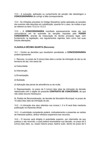 13.3 - A autuação, aplicação ou cumprimento de sanção não desobrigam a
CONCESSIONÁRIA de corrigir a falta correspondente.
13.4 - Às infrações previstas no Código Disciplinar serão aplicadas as sanções
dos eventos nele descritos em substituição, quando for o caso, às multas a que
se referem os itens 13.2.2 e 13.2.3.
13.5 – A CONCESSIONÁRIA manifesta expressamente neste ato sua
concordância em se submeter às sanções impostas pelo PODER
CONCEDENTE, através da instauração do devido processo legal, com
fundamento na legislação, nos regulamentos vigentes, bem como nas suas
futuras alterações.
CLÁUSULA DÉCIMA QUARTA (Recursos)
14.1 - Contra as decisões que resultarem penalidade, a CONCESSIONÁRIA
poderá apresentar:
I - Recurso, no prazo de 5 (cinco) dias úteis a contar da intimação do ato ou da
lavratura da ata, nos casos de:
a) Caducidade.
b) Intervenção.
c) Encampação.
d) Nulidade.
d) Aplicação das penas de advertência ou de multa.
II. Representação, no prazo de 5 (cinco) dias úteis da intimação da decisão
relacionada com o objeto do presente CONTRATO DE CONCESSÃO, de que
não caiba recurso hierárquico.
III. Pedido de Reconsideração, de decisão de Secretário Municipal, no prazo de
10 (dez) dias úteis da intimação do ato.
14.2 - A intimação dos atos referidos nos incisos I, II e III será feita mediante
publicação na imprensa oficial.
14.3 - A autoridade competente poderá, motivadamente e presentes as razões
de interesse público, atribuir eficácia suspensiva aos recursos.
14.4 - O recurso será dirigido à autoridade superior, por intermédio da que
praticou o ato recorrido, a qual poderá reconsiderar sua decisão, no prazo de 5
(cinco) dias úteis, ou, nesse mesmo prazo, fazê-lo subir, dentro do prazo de 5
 
