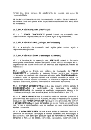 (cinco) dias úteis, contado do recebimento do recurso, sob pena de
responsabilidade.
14.5 - Nenhum prazo de recurso, representação ou pedido de reconsideração
se inicia ou corre sem que os autos do processo estejam com vista franqueada
ao interessado.
CLÁUSULA DÉCIMA QUINTA (Intervenção)
15.1 – O PODER CONCEDENTE poderá intervir na concessão com
observância dos requisitos fixados nas normas legais e regulamentares.
CLÁUSULA DÉCIMA SEXTA (Extinção da Concessão)
16.1 – A extinção da concessão será regida pelas normas legais e
regulamentares aplicáveis.
CLÁUSULA DÉCIMA SÉTIMA (Fiscalização e Auditoria)
17.1 - A fiscalização da operação dos SERVIÇOS caberá à Secretaria
Municipal de Transportes, a quem compete à prática de todo e qualquer ato ou
diligência que se façam necessários ao exercício dos respectivos poderes de
fiscalização.
17.2 – Inclui-se no âmbito dos poderes de fiscalização do PODER
CONCEDENTE a realização, a qualquer tempo, sempre que entender
conveniente, de auditoria nos sistemas utilizados pela CONCESSIONÁRIA,
acessando todos os registros e dados que entender necessários, desde que
relacionados com os serviços concedidos, aí incluídos os registros e dados de
natureza operacional, contábil, administrativa, financeira e de controle.
17.3 – O PODER CONCEDENTE poderá, a seu exclusivo critério, solicitar à
CONCESSIONÁRIA a contratação, às expensas da própria
CONCESSIONÁRIA, de empresa de Auditoria independente idônea e de
notória especialização para a realização da auditoria referida no item 17.2.
17.4 – A CONCESSIONÁRIA se submeterá a todas as medidas, processos e
procedimentos da Fiscalização e Auditoria. Os atos de fiscalização e auditoria
executados pelo PODER CONCEDENTE e/ou por seus prepostos, não eximem
a CONCESSIONÁRIA de suas obrigações no que se refere ao cumprimento
das normas e especificações, nem de qualquer de suas responsabilidades
legais e contratuais.
17.5 - A CONCESSIONÁRIA declara aceitar todas as decisões, métodos e
processos de inspeção, verificação e controle adotados pela Fiscalização e
pela Auditoria, bem como por qualquer órgão da Administração Municipal, se
obrigando a fornecer os dados, elementos, explicações, esclarecimentos e
 