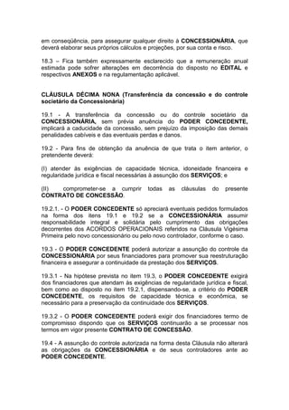 em conseqüência, para assegurar qualquer direito à CONCESSIONÁRIA, que
deverá elaborar seus próprios cálculos e projeções, por sua conta e risco.
18.3 – Fica também expressamente esclarecido que a remuneração anual
estimada pode sofrer alterações em decorrência do disposto no EDITAL e
respectivos ANEXOS e na regulamentação aplicável.
CLÁUSULA DÉCIMA NONA (Transferência da concessão e do controle
societário da Concessionária)
19.1 - A transferência da concessão ou do controle societário da
CONCESSIONÁRIA, sem prévia anuência do PODER CONCEDENTE,
implicará a caducidade da concessão, sem prejuízo da imposição das demais
penalidades cabíveis e das eventuais perdas e danos.
19.2 - Para fins de obtenção da anuência de que trata o item anterior, o
pretendente deverá:
(I) atender às exigências de capacidade técnica, idoneidade financeira e
regularidade jurídica e fiscal necessárias à assunção dos SERVIÇOS; e
(II) comprometer-se a cumprir todas as cláusulas do presente
CONTRATO DE CONCESSÃO.
19.2.1. - O PODER CONCEDENTE só apreciará eventuais pedidos formulados
na forma dos itens 19.1 e 19.2 se a CONCESSIONÁRIA assumir
responsabilidade integral e solidária pelo cumprimento das obrigações
decorrentes dos ACORDOS OPERACIONAIS referidos na Cláusula Vigésima
Primeira pelo novo concessionário ou pelo novo controlador, conforme o caso.
19.3 - O PODER CONCEDENTE poderá autorizar a assunção do controle da
CONCESSIONÁRIA por seus financiadores para promover sua reestruturação
financeira e assegurar a continuidade da prestação dos SERVIÇOS.
19.3.1 - Na hipótese prevista no item 19.3, o PODER CONCEDENTE exigirá
dos financiadores que atendam às exigências de regularidade jurídica e fiscal,
bem como ao disposto no item 19.2.1, dispensando-se, a critério do PODER
CONCEDENTE, os requisitos de capacidade técnica e econômica, se
necessário para a preservação da continuidade dos SERVIÇOS.
19.3.2 - O PODER CONCEDENTE poderá exigir dos financiadores termo de
compromisso dispondo que os SERVIÇOS continuarão a se processar nos
termos em vigor presente CONTRATO DE CONCESSÃO.
19.4 - A assunção do controle autorizada na forma desta Cláusula não alterará
as obrigações da CONCESSIONÁRIA e de seus controladores ante ao
PODER CONCEDENTE.
 