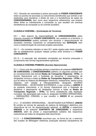 19.5 - Deverão ser submetidos à prévia aprovação do PODER CONCEDENTE
todos os acordos de acionistas ou instrumentos semelhantes que venham a ser
celebrados para disciplinar o direito de voto e a transferência de ações da
CONCESSIONÁRIA, bem como seus respectivos aditamentos, que possam
afetar direta ou indiretamente a concessão ou que resultem em eventual
transferência da concessão ou do controle societário.
CLÁUSULA VIGÉSIMA – (Contratação de Terceiros)
20.1 – Sem prejuízo da responsabilidade da CONCESSIONÁRIA pelos
prejuízos causados ao PODER CONCEDENTE, aos usuários ou a terceiros, a
CONCESSIONÁRIA poderá contratar com terceiros o desenvolvimento de
atividades inerentes, acessórias ou complementares aos SERVIÇOS, bem
como a implementação de eventuais projetos associados.
20.1.1 – Os contratos referidos no item 20.1 serão regidos pelo direito privado,
não se estabelecendo qualquer relação jurídica entre terceiros e o PODER
CONCEDENTE.
20.1.2 – A execução das atividades contratadas por terceiros pressupõe o
cumprimento das normas regulamentares aplicáveis.
CLÁUSULA VIGÉSIMA PRIMEIRA (Acordos Operacionais)
21.1 – Como uma das condições prévias à assinatura do presente CONTRATO
DE CONCESSÃO, a CONCESSIONÁRIA celebrou os seguintes acordos com
as concessionárias das demais Redes de Transportes Regionais - RTRs: (i)
Acordo Operacional com a finalidade de disciplinar o desempenho de
obrigações comuns a todas as Redes de Transportes Regionais – RTRs no
que se refere ao Sistema de Bilhetagem Eletrônica, notadamente, dentre outros
aspectos, com relação à interoperabilidade, designado ACORDO
OPERACIONAL – BILHETAGEM ELETRÔNICA, e que constitui o ANEXO C
ao presente instrumento; e (ii) Acordo Operacional com a finalidade de
disciplinar o desempenho de obrigações comuns a todas as Redes de
Transportes Regionais – RTRs, na forma estabelecida pela legislação
municipal, não abrangidas pelo inciso (i), designado ACORDO OPERACIONAL
– OBRIGAÇÕES COMUNS, e que constitui o ANEXO D ao presente
instrumento.
21.2 – O ACORDO OPERACIONAL – BILHETAGEM ELETRÔNICA (ANEXO
C) contém as normas de operação do sistema de bilhetagem eletrônica com
observância da Lei, da regulamentação aplicável, do EDITAL e respectivos
ANEXOS e do presente CONTRATO DE CONCESSÃO e respectivos
ANEXOS, além de prever a responsabilidade solidária dos respectivos
subscritores por todas as obrigações dele decorrentes.
21.2.1 – A CONCESSIONÁRIA reconhece que, na forma da Lei, o exercício
das funções de Bilhetagem Eletrônica pressupõe absoluta transparência de
 