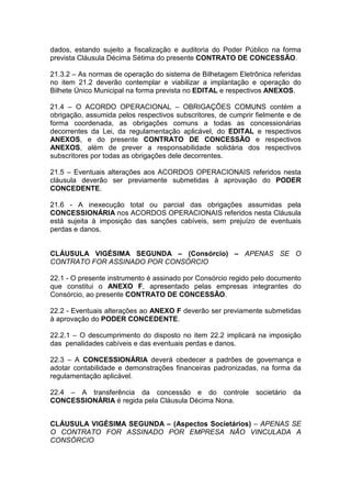 dados, estando sujeito a fiscalização e auditoria do Poder Público na forma
prevista Cláusula Décima Sétima do presente CONTRATO DE CONCESSÃO.
21.3.2 – As normas de operação do sistema de Bilhetagem Eletrônica referidas
no item 21.2 deverão contemplar e viabilizar a implantação e operação do
Bilhete Único Municipal na forma prevista no EDITAL e respectivos ANEXOS.
21.4 – O ACORDO OPERACIONAL – OBRIGAÇÕES COMUNS contém a
obrigação, assumida pelos respectivos subscritores, de cumprir fielmente e de
forma coordenada, as obrigações comuns a todas as concessionárias
decorrentes da Lei, da regulamentação aplicável, do EDITAL e respectivos
ANEXOS, e do presente CONTRATO DE CONCESSÃO e respectivos
ANEXOS, além de prever a responsabilidade solidária dos respectivos
subscritores por todas as obrigações dele decorrentes.
21.5 – Eventuais alterações aos ACORDOS OPERACIONAIS referidos nesta
cláusula deverão ser previamente submetidas à aprovação do PODER
CONCEDENTE.
21.6 - A inexecução total ou parcial das obrigações assumidas pela
CONCESSIONÁRIA nos ACORDOS OPERACIONAIS referidos nesta Cláusula
está sujeita à imposição das sanções cabíveis, sem prejuízo de eventuais
perdas e danos.
CLÁUSULA VIGÉSIMA SEGUNDA – (Consórcio) – APENAS SE O
CONTRATO FOR ASSINADO POR CONSÓRCIO
22.1 - O presente instrumento é assinado por Consórcio regido pelo documento
que constitui o ANEXO F, apresentado pelas empresas integrantes do
Consórcio, ao presente CONTRATO DE CONCESSÃO.
22.2 - Eventuais alterações ao ANEXO F deverão ser previamente submetidas
à aprovação do PODER CONCEDENTE.
22.2.1 – O descumprimento do disposto no item 22.2 implicará na imposição
das penalidades cabíveis e das eventuais perdas e danos.
22.3 – A CONCESSIONÁRIA deverá obedecer a padrões de governança e
adotar contabilidade e demonstrações financeiras padronizadas, na forma da
regulamentação aplicável.
22.4 – A transferência da concessão e do controle societário da
CONCESSIONÁRIA é regida pela Cláusula Décima Nona.
CLÁUSULA VIGÉSIMA SEGUNDA – (Aspectos Societários) – APENAS SE
O CONTRATO FOR ASSINADO POR EMPRESA NÃO VINCULADA A
CONSÓRCIO
 