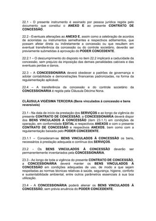 22.1 - O presente instrumento é assinado por pessoa jurídica regida pelo
documento que constitui o ANEXO E ao presente CONTRATO DE
CONCESSÃO.
22.2 - Eventuais alterações ao ANEXO E, assim como a celebração de acordos
de acionistas ou instrumentos semelhantes e respectivos aditamentos, que
possam afetar direta ou indiretamente a concessão ou que resultem em
eventual transferência da concessão ou do controle societário, deverão ser
previamente submetidas à aprovação do PODER CONCEDENTE.
22.2.1 – O descumprimento do disposto no item 22.2 implicará a caducidade da
concessão, sem prejuízo da imposição das demais penalidades cabíveis e das
eventuais perdas e danos.
22.3 – A CONCESSIONÁRIA deverá obedecer a padrões de governança e
adotar contabilidade e demonstrações financeiras padronizadas, na forma da
regulamentação aplicável.
22.4 – A transferência da concessão e do controle societário da
CONCESSIONÁRIA é regida pela Cláusula Décima Nona.
CLÁUSULA VIGÉSIMA TERCEIRA (Bens vinculados à concessão e bens
reversíveis)
23.1 - Na data de início da prestação dos SERVIÇOS e ao longo da vigência do
presente CONTRATO DE CONCESSÃO, a CONCESSIONÁRIA deverá dispor
dos BENS VINCULADOS À CONCESSÃO (item 23.1.1) em condições de
operação, em conformidade EDITAL e respectivos ANEXOS e com o presente
CONTRATO DE CONCESSÃO e respectivos ANEXOS, bem como com a
regulamentação baixada pelo PODER CONCEDENTE.
23.1.1 – Consideram-se BENS VINCULADOS À CONCESSÃO os bens,
necessários à prestação adequada e contínua dos SERVIÇOS.
23.2 - Os BENS VINCULADOS À CONCESSÃO deverão ser
permanentemente inventariados pela CONCESSIONÁRIA.
23.3 - Ao longo de toda a vigência do presente CONTRATO DE CONCESSÃO,
a CONCESSIONÁRIA deverá manter os BENS VINCULADOS À
CONCESSÃO em condições adequadas de uso, de modo a que sejam
respeitadas as normas técnicas relativas à saúde, segurança, higiene, conforto
e sustentabilidade ambiental, entre outros parâmetros essenciais à sua boa
utilização.
23.4 - A CONCESSIONÁRIA poderá alienar os BENS VINCULADOS À
CONCESSÃO, sem prévia anuência do PODER CONCEDENTE.
 