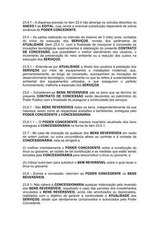 23.4.1 - A dispensa prevista no item 23.4 não abrange os veículos descritos no
ANEXO I ao EDITAL, cuja venda e eventual substituição dependerá de prévia
anuência do PODER CONCEDENTE.
23.5 – As partes realizarão no intervalo de máximo de 3 (três) anos, contados
do início da execução dos SERVIÇOS, revisão dos parâmetros de
ATUALIDADE (item 23.5.1) com a finalidade de incorporar à concessão as
inovações tecnológicas supervenientes à celebração do presente CONTRATO
DE CONCESSÃO, que possibilitem o melhor atendimento dos usuários, o
incremento da preservação do meio ambiente ou a redução dos custos na
execução dos SERVIÇOS.
23.5.1 – Entende-se por ATUALIDADE o direito dos usuários à prestação dos
SERVIÇOS por meio de equipamentos e instalações modernas, que,
permanentemente, ao longo da concessão, acompanhem as inovações do
desenvolvimento tecnológico, notadamente no que se refere à sustentabilidade
ambiental dos equipamentos utilizados, e que assegurem o perfeito
funcionamento, melhoria e expansão dos SERVIÇOS.
23.6 – Consideram-se BENS REVERSÍVEIS são os bens que ao término do
presente CONTRATO DE CONCESSÃO serão devolvidos ao patrimônio do
Poder Público com a finalidade de assegurar a continuidade dos serviços.
23.6.1 - São BENS REVERSÍVEIS todos os bens, independentemente da sua
natureza, assim como as respectivas acessões e benfeitorias, entregues pelo
PODER CONCEDENTE à CONCESSIONÁRIA.
23.6.1.1 – O PODER CONCEDENTE manterá inventário atualizado dos bens
entregues à CONCESSIONÁRIA na forma do item 23.6.1.
23.7 - No caso de oneração de qualquer dos BENS REVERSÍVEIS em razão
de ordem judicial, ou outra circunstância alheia ao controle e à vontade da
CONCESSIONÁRIA, esta se obrigará a:
(I) notificar imediatamente o PODER CONCEDENTE sobre a constituição do
ônus ou gravame, as razões de tal constituição e as medidas que estão sendo
tomadas pela CONCESSIONÁRIA para desconstituir o ônus ou gravame; e
(II) indicar outro bem para substituir o BEM REVERSÍVEL sobre o qual recair o
ônus ou gravame.
23.8 - Extinta a concessão, retornam ao PODER CONCEDENTE os BENS
REVERSÍVEIS.
23.8.1- Não caberá à CONCESSIONÁRIA qualquer indenização pela reversão
dos BENS REVERSÍVEIS, ressalvado o caso das parcelas dos investimentos
vinculados a BENS REVERSÍVEIS, ainda não amortizados ou depreciados,
realizados com o objetivo de garantir a continuidade e ATUALIDADE dos
SERVIÇOS, desde que devidamente comprovados e autorizados pelo Poder
Concedente.
 