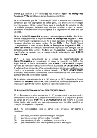 Transit que venham a ser instituídos nas diversas Redes de Transportes
Regionais-RTRs, constituindo dever dos concessionários.
24.5 – Entende-se por BRT – Bus Rapid Transit o sistema tronco-alimentado
constituído por vias segregadas do tráfico geral, com prioridade de circulação
em intersecções viárias, exclusividade para a circulação de veículos de alta
capacidade, garagens, estações especiais que permitem o rápido e massivo
embarque e desembarque de passageiros e o pagamento de tarifa fora dos
veículos.
24.6 – A CONCESSIONÁRIA assume o dever de operar os BRTs - Bus Rapid
Transit correspondentes à respectiva Rede de Transportes Regional – RTR,
de forma integral ou proporcional, se for o caso, operados pro-rata, segundo o
mercado atendido em cada região. Se os BRTs - Bus Rapid Transit
corresponderem a mais de uma Rede de Transportes Regional – RTR, a
CONCESSIONÁRIA se obriga a compartilhar a operação dos serviços com as
concessionárias da(s) outra(s) Rede(s) de Transportes Regional(is)– RTR
envolvida(s), de acordo com a regulamentação estabelecida pelo PODER
CONCEDENTE.
24.7 – O não cumprimento ou o atraso de responsabilidade da
CONCESSIONÁRIA no cumprimento do dever de operação dos BRT – Bus
Rapid Transit na forma estabelecida pelo PODER CONCEDENTE configura
hipótese de violação de obrigação contratual, sujeitando a CONCESSIONÁRIA
à caducidade da concessão e/ou aplicação das demais sanções cabíveis, sem
prejuízo de eventuais perdas e danos, ficando o PODER CONCEDENTE
autorizado a instaurar os competentes processos licitatórios com o fim de evitar
qualquer prejuízo ao interesse público.
24.8 – O disposto nos itens 24.4 a 24.7 abrange os BRT – Bus Rapid Transit
referidos no ANEXO I ao EDITAL, bem como todos os outros que vierem a ser
implantados pelo Poder Público durante a vigência da concessão.
CLÁUSULA VIGÉSIMA QUINTA – DISPOSIÇÕES FINAIS
25.1 - Ressalvado o disposto no item 11.10, o não exercício ou o exercício
intempestivo ou parcial de qualquer direito que assista a qualquer das partes,
ao abrigo do presente CONTRATO DE CONCESSÃO não importa a renúncia
desse direito, não impede seu exercício posterior, nem constitui moratória ou
novação da respectiva obrigação.
25.2 - As comunicações entre as partes serão efetuadas por escrito e
remetidas:
(i) em mãos, desde que comprovadas por protocolo;
(ii) por fax, desde que comprovada a recepção;
(iii) por correio registrado, com aviso de recebimento; e
(iv) por correio eletrônico, desde que comprovada a recepção.
 
