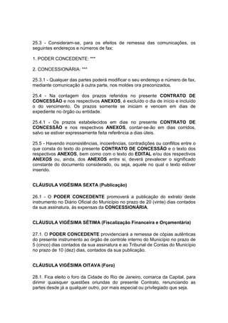 25.3 - Consideram-se, para os efeitos de remessa das comunicações, os
seguintes endereços e números de fax:
1. PODER CONCEDENTE: ***
2. CONCESSIONÁRIA: ***
25.3.1 - Qualquer das partes poderá modificar o seu endereço e número de fax,
mediante comunicação à outra parte, nos moldes ora preconizados.
25.4 - Na contagem dos prazos referidos no presente CONTRATO DE
CONCESSÃO e nos respectivos ANEXOS, é excluído o dia de início e incluído
o do vencimento. Os prazos somente se iniciam e vencem em dias de
expediente no órgão ou entidade.
25.4.1 - Os prazos estabelecidos em dias no presente CONTRATO DE
CONCESSÃO e nos respectivos ANEXOS, contar-se-ão em dias corridos,
salvo se estiver expressamente feita referência a dias úteis.
25.5 - Havendo inconsistências, incoerências, contradições ou conflitos entre o
que consta do texto do presente CONTRATO DE CONCESSÃO e o texto dos
respectivos ANEXOS, bem como com o texto do EDITAL e/ou dos respectivos
ANEXOS ou, ainda, dos ANEXOS entre si, deverá prevalecer o significado
constante do documento considerado, ou seja, aquele no qual o texto estiver
inserido.
CLÁUSULA VIGÉSIMA SEXTA (Publicação)
26.1 - O PODER CONCEDENTE promoverá a publicação do extrato deste
instrumento no Diário Oficial do Município no prazo de 20 (vinte) dias contados
da sua assinatura, às expensas da CONCESSIONÁRIA.
CLÁUSULA VIGÉSIMA SÉTIMA (Fiscalização Financeira e Orçamentária)
27.1. O PODER CONCEDENTE providenciará a remessa de cópias autênticas
do presente instrumento ao órgão de controle interno do Município no prazo de
5 (cinco) dias contados da sua assinatura e ao Tribunal de Contas do Município
no prazo de 10 (dez) dias, contados da sua publicação.
CLÁUSULA VIGÉSIMA OITAVA (Foro)
28.1. Fica eleito o foro da Cidade do Rio de Janeiro, comarca da Capital, para
dirimir quaisquer questões oriundas do presente Contrato, renunciando as
partes desde já a qualquer outro, por mais especial ou privilegiado que seja.
 