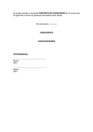 As partes assinam o presente CONTRATO DE CONCESSÃO em 5 (cinco) vias
de igual teor e forma na presença das testemunhas abaixo.
Rio de Janeiro, ------------
CONCEDENTE
CONCESSIONÁRIO
TESTEMUNHAS:
...............................................................
Nome:
CPF:
................................................................
Nome:
CPF:
 