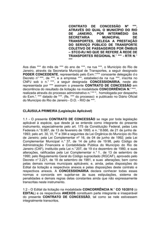 CONTRATO DE CONCESSÃO Nº ***,
ATRAVÉS DO QUAL O MUNICÍPIO DO RIO
DE JANEIRO, POR INTERMÉDIO DA
SECRETARIA MUNICIPAL DE
TRANSPORTES, DELEGA A PRESTAÇÃO
DO SERVIÇO PÚBLICO DE TRANSPORTE
COLETIVO DE PASSAGEIROS POR ÔNIBUS
– STCO-RJ NO QUE SE REFERE À REDE DE
TRANSPORTES REGIONAL N.° *** - RTR N.°
***
Aos dias *** do mês de *** do ano de ***, na rua ***, o Município do Rio de
Janeiro, através da Secretaria Municipal de Transportes, a seguir designado
PODER CONCEDENTE, representado pelo Exm.°.*** consoante delegação d o
Decreto n° ***, de ***, e a empresa ***, estabeleci da na rua ***, inscrita no
CNPJ sob o n.° ***, a seguir designada CONCESSIONÁRIA, neste ato
representada por *** assinam o presente CONTRATO DE CONCESSÃO em
decorrência do resultado da licitação na modalidade CONCORRÊNCIA N.°***,
realizada através do processo administrativo n.°** *, homologada por despacho
do Exm.°. *** datado de ***. (fls. *** do processo) e publicado no Diário Oficial
do Município do Rio de Janeiro - D.O. - RIO de ***.
CLÁUSULA PRIMEIRA (Legislação Aplicável)
1.1 - O presente CONTRATO DE CONCESSÃO se rege por toda legislação
aplicável à espécie, que desde já se entende como integrante do presente
instrumento, especialmente pelo art. 175 da Constituição Federal, pelas Leis
Federais n.°8.987, de 13 de fevereiro de 1995; e n .°8.666, de 21 de junho de
1993; pelo art. 30, VI, “f” e 394 e seguintes da Lei Orgânica do Município do Rio
de Janeiro; pela Lei Complementar nº 16, de 04 de junho de 1992; pela Lei
Complementar Municipal n.° 37, de 14 de julho de 19 98, pelo Código de
Administração Financeira e Contabilidade Pública do Município do Rio de
Janeiro (CAF), instituído pela Lei n.°207, de 19 d e dezembro de 1980, e suas
alterações, ratificadas pela Lei Complementar n.° 1 , de 13 de setembro de
1990; pelo Regulamento Geral do Código supracitado (RGCAF), aprovado pelo
Decreto n° 3.221, de 18 de setembro de 1981, e suas alterações; bem como
pelas demais normas municipais aplicáveis; e, ainda, pelas disposições do
Edital da licitação e respectivos anexos e pelas disposições deste contrato e
respectivos anexos. A CONCESSIONÁRIA declara conhecer todas essas
normas e concorda em sujeitar-se às suas estipulações, sistema de
penalidades e demais regras delas constantes ainda que não expressamente
transcritas neste instrumento.
1.2 - O Edital da licitação na modalidade CONCORRÊNCIA N.° CO 10/2010 (o
EDITAL) e os respectivos ANEXOS constituem parte integrante e inseparável
do presente CONTRATO DE CONCESSÃO, tal como se nele estivessem
integralmente transcritos.
 