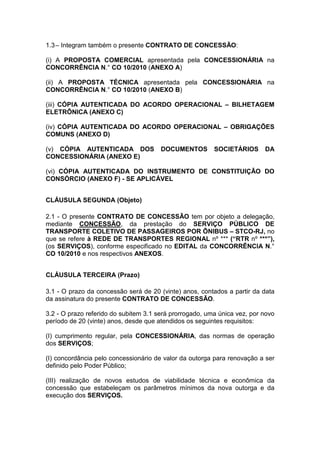 1.3– Integram também o presente CONTRATO DE CONCESSÃO:
(i) A PROPOSTA COMERCIAL apresentada pela CONCESSIONÁRIA na
CONCORRÊNCIA N.° CO 10/2010 (ANEXO A)
(ii) A PROPOSTA TÉCNICA apresentada pela CONCESSIONÁRIA na
CONCORRÊNCIA N.° CO 10/2010 (ANEXO B)
(iii) CÓPIA AUTENTICADA DO ACORDO OPERACIONAL – BILHETAGEM
ELETRÔNICA (ANEXO C)
(iv) CÓPIA AUTENTICADA DO ACORDO OPERACIONAL – OBRIGAÇÕES
COMUNS (ANEXO D)
(v) CÓPIA AUTENTICADA DOS DOCUMENTOS SOCIETÁRIOS DA
CONCESSIONÁRIA (ANEXO E)
(vi) CÓPIA AUTENTICADA DO INSTRUMENTO DE CONSTITUIÇÃO DO
CONSÓRCIO (ANEXO F) - SE APLICÁVEL
CLÁUSULA SEGUNDA (Objeto)
2.1 - O presente CONTRATO DE CONCESSÃO tem por objeto a delegação,
mediante CONCESSÃO, da prestação do SERVIÇO PÚBLICO DE
TRANSPORTE COLETIVO DE PASSAGEIROS POR ÔNIBUS – STCO-RJ, no
que se refere à REDE DE TRANSPORTES REGIONAL nº *** (“RTR nº ***”),
(os SERVIÇOS), conforme especificado no EDITAL da CONCORRÊNCIA N.°
CO 10/2010 e nos respectivos ANEXOS.
CLÁUSULA TERCEIRA (Prazo)
3.1 - O prazo da concessão será de 20 (vinte) anos, contados a partir da data
da assinatura do presente CONTRATO DE CONCESSÃO.
3.2 - O prazo referido do subitem 3.1 será prorrogado, uma única vez, por novo
período de 20 (vinte) anos, desde que atendidos os seguintes requisitos:
(I) cumprimento regular, pela CONCESSIONÁRIA, das normas de operação
dos SERVIÇOS;
(I) concordância pelo concessionário de valor da outorga para renovação a ser
definido pelo Poder Público;
(III) realização de novos estudos de viabilidade técnica e econômica da
concessão que estabeleçam os parâmetros mínimos da nova outorga e da
execução dos SERVIÇOS.
 