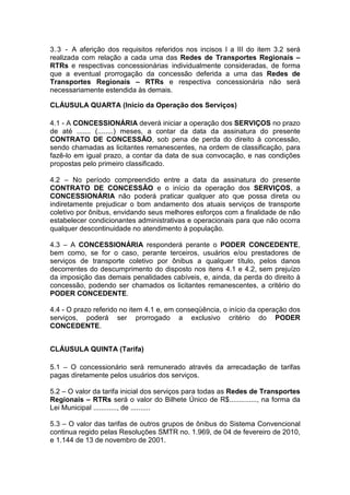 3.3 - A aferição dos requisitos referidos nos incisos I a III do item 3.2 será
realizada com relação a cada uma das Redes de Transportes Regionais –
RTRs e respectivas concessionárias individualmente consideradas, de forma
que a eventual prorrogação da concessão deferida a uma das Redes de
Transportes Regionais – RTRs e respectiva concessionária não será
necessariamente estendida às demais.
CLÁUSULA QUARTA (Início da Operação dos Serviços)
4.1 - A CONCESSIONÁRIA deverá iniciar a operação dos SERVIÇOS no prazo
de até ....... (........) meses, a contar da data da assinatura do presente
CONTRATO DE CONCESSÃO, sob pena de perda do direito à concessão,
sendo chamadas as licitantes remanescentes, na ordem de classificação, para
fazê-lo em igual prazo, a contar da data de sua convocação, e nas condições
propostas pelo primeiro classificado.
4.2 – No período compreendido entre a data da assinatura do presente
CONTRATO DE CONCESSÃO e o início da operação dos SERVIÇOS, a
CONCESSIONÁRIA não poderá praticar qualquer ato que possa direta ou
indiretamente prejudicar o bom andamento dos atuais serviços de transporte
coletivo por ônibus, envidando seus melhores esforços com a finalidade de não
estabelecer condicionantes administrativas e operacionais para que não ocorra
qualquer descontinuidade no atendimento à população.
4.3 – A CONCESSIONÁRIA responderá perante o PODER CONCEDENTE,
bem como, se for o caso, perante terceiros, usuários e/ou prestadores de
serviços de transporte coletivo por ônibus a qualquer título, pelos danos
decorrentes do descumprimento do disposto nos itens 4.1 e 4.2, sem prejuízo
da imposição das demais penalidades cabíveis, e, ainda, da perda do direito à
concessão, podendo ser chamados os licitantes remanescentes, a critério do
PODER CONCEDENTE.
4.4 - O prazo referido no item 4.1 e, em conseqüência, o início da operação dos
serviços, poderá ser prorrogado a exclusivo critério do PODER
CONCEDENTE.
CLÁUSULA QUINTA (Tarifa)
5.1 – O concessionário será remunerado através da arrecadação de tarifas
pagas diretamente pelos usuários dos serviços.
5.2 – O valor da tarifa inicial dos serviços para todas as Redes de Transportes
Regionais – RTRs será o valor do Bilhete Único de R$.............., na forma da
Lei Municipal ............, de ..........
5.3 – O valor das tarifas de outros grupos de ônibus do Sistema Convencional
continua regido pelas Resoluções SMTR no. 1.969, de 04 de fevereiro de 2010,
e 1.144 de 13 de novembro de 2001.
 