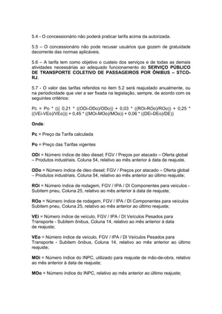 5.4 - O concessionário não poderá praticar tarifa acima da autorizada.
5.5 – O concessionário não pode recusar usuários que gozem de gratuidade
decorrente das normas aplicáveis.
5.6 – A tarifa tem como objetivo o custeio dos serviços e de todas as demais
atividades necessárias ao adequado funcionamento do SERVIÇO PÚBLICO
DE TRANSPORTE COLETIVO DE PASSAGEIROS POR ÔNIBUS – STCO-
RJ.
5.7 - O valor das tarifas referidos no item 5.2 será reajustado anualmente, ou
na periodicidade que vier a ser fixada na legislação, sempre, de acordo com os
seguintes critérios:
Pc = Po * ((( 0,21 * ((ODi-ODo)/ODo)) + 0,03 * ((ROi-ROo)/ROo)) + 0,25 *
((VEi-VEo)/VEo))) + 0,45 * ((MOi-MOo)/MOo)) + 0,06 * ((DEi-DEo)/DE))
Onde:
Pc = Preço da Tarifa calculada
Po = Preço das Tarifas vigentes
ODi = Número índice de óleo diesel; FGV / Preços por atacado – Oferta global
– Produtos industriais. Coluna 54, relativo ao mês anterior à data de reajuste.
ODo = Número índice de óleo diesel; FGV / Preços por atacado – Oferta global
– Produtos industriais. Coluna 54, relativo ao mês anterior ao último reajuste;
ROi = Número índice de rodagem, FGV / IPA / DI Componentes para veículos -
Subitem pneu, Coluna 25, relativo ao mês anterior à data de reajuste;
ROo = Número índice de rodagem, FGV / IPA / DI Componentes para veículos
Subitem pneu, Coluna 25, relativo ao mês anterior ao último reajuste;
VEi = Número índice de veículo, FGV / IPA / DI Veículos Pesados para
Transporte - Subitem ônibus, Coluna 14, relativo ao mês anterior à data
de reajuste;
VEo = Número índice de veículo, FGV / IPA / DI Veículos Pesados para
Transporte - Subitem ônibus, Coluna 14, relativo ao mês anterior ao último
reajuste;
MOi = Número índice do INPC, utilizado para reajuste de mão-de-obra, relativo
ao mês anterior à data de reajuste;
MOo = Número índice do INPC, relativo ao mês anterior ao último reajuste;
 