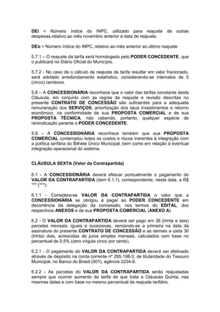 DEi = Número índice do INPC, utilizado para reajuste de outras
despesas,relativo ao mês novembro anterior à data de reajuste;
DEo = Número índice do INPC, relativo ao mês anterior ao último reajuste
5.7.1 – O reajuste da tarifa será homologado pelo PODER CONCEDENTE, que
o publicará no Diário Oficial do Município.
5.7.2 - No caso de o cálculo de reajuste da tarifa resultar em valor fracionado,
será adotado arredondamento estatístico, considerando-se intervalos de 5
(cinco) centavos.
5.8 – A CONCESSIONÁRIA reconhece que o valor das tarifas constante desta
Cláusula, em conjunto com as regras de reajuste e revisão descritas no
presente CONTRATO DE CONCESSÃO são suficientes para a adequada
remuneração dos SERVIÇOS, amortização dos seus investimentos e retorno
econômico, na conformidade de sua PROPOSTA COMERCIAL e de sua
PROPOSTA TÉCNICA, não cabendo, portanto, qualquer espécie de
reivindicação perante o PODER CONCEDENTE.
5.9 – A CONCESSIONÁRIA reconhece também que sua PROPOSTA
COMERCIAL contemplou todos os custos e riscos inerentes à integração com
a política tarifária do Bilhete Único Municipal, bem como em relação à eventual
integração operacional do sistema.
CLÁUSULA SEXTA (Valor da Contrapartida)
6.1 - A CONCESSIONÁRIA deverá efetuar pontualmente o pagamento do
VALOR DA CONTRAPARTIDA (item 6.1.1), correspondente, nesta data, a R$
*** (***):
6.1.1 - Considera-se VALOR DA CONTRAPARTIDA o valor que a
CONCESSIONÁRIA se obrigou a pagar ao PODER CONCEDENTE em
decorrência da delegação da concessão, nos termos do EDITAL, dos
respectivos ANEXOS e de sua PROPOSTA COMERCIAL (ANEXO A).
6.2 - O VALOR DA CONTRAPARTIDA deverá ser pago em 36 (trinta e seis)
parcelas mensais, iguais e sucessivas, vencendo-se a primeira na data da
assinatura do presente CONTRATO DE CONCESSÃO e as demais a cada 30
(trinta) dias, acrescidas de juros simples mensais, calculados com base no
percentual de 0,5% (zero vírgula cinco por cento).
6.2.1 - O pagamento do VALOR DA CONTRAPARTIDA deverá ser efetivado
através de depósito na conta corrente nº 295.198-3, de titularidade do Tesouro
Municipal, no Banco do Brasil (001), agência 2234-9.
6.2.2 - As parcelas do VALOR DA CONTRAPARTIDA serão reajustadas
sempre que ocorrer aumento da tarifa de que trata a Cláusula Quinta, nas
mesmas datas e com base no mesmo percentual de reajuste tarifário.
 