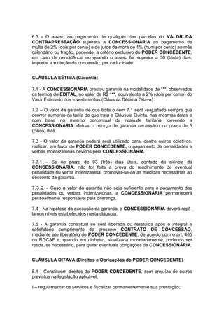 6.3 - O atraso no pagamento de qualquer das parcelas do VALOR DA
CONTRAPRESTAÇÃO sujeitará a CONCESSIONÁRIA ao pagamento de
multa de 2% (dois por cento) e de juros de mora de 1% (hum por cento) ao mês
calendário ou fração, podendo, a critério exclusivo do PODER CONCEDENTE,
em caso de reincidência ou quando o atraso for superior a 30 (trinta) dias,
importar a extinção da concessão, por caducidade.
CLÁUSULA SÉTIMA (Garantia)
7.1 - A CONCESSIONÁRIA prestou garantia na modalidade de ***, observados
os termos do EDITAL, no valor de R$ ***, equivalente a 2% (dois por cento) do
Valor Estimado dos Investimentos (Cláusula Décima Oitava)
7.2 – O valor da garantia de que trata o item 7.1 será reajustado sempre que
ocorrer aumento da tarifa de que trata a Cláusula Quinta, nas mesmas datas e
com base no mesmo percentual de reajuste tarifário, devendo a
CONCESSIONÁRIA efetuar o reforço de garantia necessário no prazo de 5
(cinco) dias.
7.3 - O valor da garantia poderá será utilizado para, dentre outros objetivos,
realizar, em favor do PODER CONCEDENTE, o pagamento de penalidades e
verbas indenizatórias devidos pela CONCESSIONÁRIA.
7.3.1 – Se no prazo de 03 (três) dias úteis, contado da ciência da
CONCESSIONÁRIA, não for feita a prova do recolhimento de eventual
penalidade ou verba indenizatória, promover-se-ão as medidas necessárias ao
desconto da garantia.
7.3.2 - Caso o valor da garantia não seja suficiente para o pagamento das
penalidades ou verbas indenizatórias, a CONCESSIONÁRIA permanecerá
pessoalmente responsável pela diferença.
7.4 - Na hipótese da execução da garantia, a CONCESSIONÁRIA deverá repô-
la nos níveis estabelecidos nesta cláusula.
7.5 - A garantia contratual só será liberada ou restituída após o integral e
satisfatório cumprimento do presente CONTRATO DE CONCESSÃO,
mediante ato liberatório do PODER CONCEDENTE, de acordo com o art. 465
do RGCAF e, quando em dinheiro, atualizada monetariamente, podendo ser
retida, se necessário, para quitar eventuais obrigações da CONCESSIONÁRIA.
CLÁUSULA OITAVA (Direitos e Obrigações do PODER CONCEDENTE)
8.1 - Constituem direitos do PODER CONCEDENTE, sem prejuízo de outros
previstos na legislação aplicável:
I – regulamentar os serviços e fiscalizar permanentemente sua prestação;
 