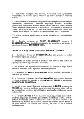 II - determinar alterações nos serviços, modificando itens operacionais
relacionados aos mesmos com a finalidade de melhor atender ao interesse
público;
III – zelar pela boa qualidade dos serviços com base nos princípios da licitação,
regularidade, continuidade, eficiência, segurança, conforto, atualidade,
generalidade, liberdade de escolha, cortesia na sua prestação, modicidade das
tarifas, defesa do meio ambiente e do patrimônio arquitetônico e paisagístico,
respeito às diretrizes de uso do solo e de pleno respeito aos direitos dos
usuários e dos prestadores de serviços, permissionários ou concessionários;
IV – exigir o constante aperfeiçoamento técnico, tecnológico e operacional dos
serviços.
8.2 - Constitui obrigação do PODER CONCEDENTE assegurar à
CONCESSIONÁRIA as condições necessárias ao exercício da concessão e
garantir os direitos da CONCESSIONÁRIA.
CLÁUSULA NONA (Direitos e Obrigações da CONCESSIONÁRIA)
9.1 - Constituem direitos da CONCESSIONÁRIA, sem prejuízo de outros
previstos na legislação aplicável:
I - arrecadar as tarifas relativas à prestação dos serviços nos termos da
legislação e normas regulamentares aplicáveis;
II – ter mantida a equação econômico-financeira do contrato ao longo de sua
execução de acordo com a legislação e normas aplicáveis;
III – peticionar ao PODER CONCEDENTE sobre assuntos pertinentes à
execução dos serviços.
9.2 – Constituem obrigações da CONCESSIONÁRIA, sem prejuízo de outras
previstas na legislação aplicável e nos ANEXOS ao EDITAL e ao presente
CONTRATO DE CONCESSÃO:
I – cumprir e fazer cumprir fielmente as disposições do EDITAL e respectivos
ANEXOS, bem como da legislação aplicável, mantendo durante toda a vigência
da concessão as condições de habilitação e qualificação exigidas nos citados
instrumentos;
II - operar os SERVIÇOS de forma a garantir a sua regularidade, continuidade,
eficiência, segurança, atualidade, generalidade, liberdade de escolha, conforto,
cortesia, modicidade tarifária e comodidade defesa do meio ambiente e do
patrimônio arquitetônico e paisagístico, respeito às diretrizes de uso do solo e
de pleno respeito aos direitos dos usuários, na forma da lei e normas
regulamentares;
 