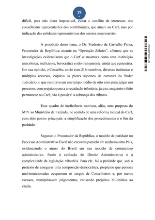 19
1
difícil, para não dizer impossível, evitar o conflito de interesses dos
conselheiros representantes dos contribuintes, que atuam no Carf, mas por
indicação das entidades representativas dos setores empresariais.
A propósito desse tema, o Dr. Frederico de Carvalho Paiva,
Procurador da República atuante na “Operação Zelotes”, afirmou que as
investigações evidenciaram que o Carf se mostrava como uma instituição
anacrônica, ineficiente, burocrática e não transparente, ainda que centenária.
Em sua opinião, o Conselho, então com 216 membros, diversas instâncias e
múltiplos recursos, copiava os piores aspectos da estrutura do Poder
Judiciário, o que resultava em um tempo médio de oito anos para julgar um
processo, com prejuízo para a arrecadação tributária, já que, enquanto o feito
permanece no Carf, não é possível a cobrança dos tributos.
Esse quadro de ineficiência motivou, aliás, uma proposta do
MPF ao Ministério da Fazenda, no sentido de uma reforma radical do Carf,
com dois pontos principais: a simplificação dos procedimentos e o fim da
paridade.
Segundo o Procurador da República, o modelo de paridade no
Processo Administrativo Fiscal não encontra paralelo em nenhum outro País,
evidenciando o atraso do Brasil em seu modelo de contencioso
administrativo, frente à evolução do Direito Administrativo e à
complexidade da legislação tributária. Para ele, foi a paridade que, sob o
pretexto de assegurar uma composição democrática, propiciou que pessoas
mal-intencionadas ocupassem os cargos de Conselheiros e, por meios
escusos, manipulassem julgamentos, causando prejuízos bilionários ao
erário.
SF/15055.42673-04
 