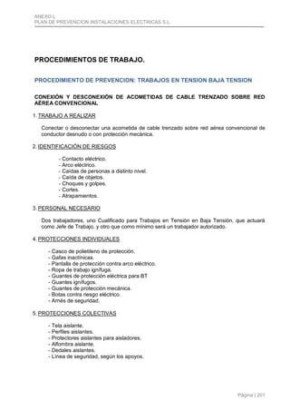 ANEXO L
PLAN DE PREVENCION INSTALACIONES ELECTRICAS S.L.
Página | 201
PROCEDIMIENTOS DE TRABAJO.
PROCEDIMIENTO DE PREVENCION: TRABAJOS EN TENSION BAJA TENSION
CONEXIÓN Y DESCONEXIÓN DE ACOMETIDAS DE CABLE TRENZADO SOBRE RED
AÉREA CONVENCIONAL
1. TRABAJO A REALIZAR
Conectar o desconectar una acometida de cable trenzado sobre red aérea convencional de
conductor desnudo o con protección mecánica.
2. IDENTIFICACIÓN DE RIESGOS
- Contacto eléctrico.
- Arco eléctrico.
- Caídas de personas a distinto nivel.
- Caída de objetos.
- Choques y golpes.
- Cortes.
- Atrapamientos.
3. PERSONAL NECESARIO
Dos trabajadores, uno Cualificado para Trabajos en Tensión en Baja Tensión, que actuará
como Jefe de Trabajo, y otro que como mínimo será un trabajador autorizado.
4. PROTECCIONES INDIVIDUALES
- Casco de polietileno de protección.
- Gafas inactínicas.
- Pantalla de protección contra arco eléctrico.
- Ropa de trabajo ignífuga.
- Guantes de protección eléctrica para BT
- Guantes ignífugos.
- Guantes de protección mecánica.
- Botas contra riesgo eléctrico.
- Arnés de seguridad.
5. PROTECCIONES COLECTIVAS
- Tela aislante.
- Perfiles aislantes.
- Protectores aislantes para aisladores.
- Alfombra aislante.
- Dedales aislantes.
- Línea de seguridad, según los apoyos.
 