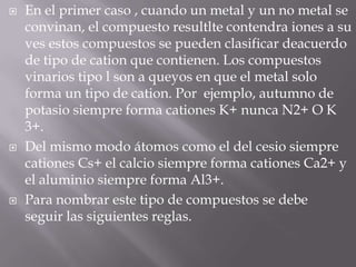 En el primer caso , cuando un metal y un no metal se convinan, el compuesto resultltecontendra iones a su ves estos compuestos se pueden clasificar deacuerdo de tipo de cation que contienen. Los compuestos vinarios tipo l son a queyos en que el metal solo forma un tipo de cation. Por  ejemplo, autumno de potasio siempre forma cationes K+nunca N2+ O K 3+.Del mismo modo átomos como el del cesio siempre cationes Cs+ el calcio siempre forma cationes Ca2+ y el aluminio siempre forma Al3+.Para nombrar este tipo de compuestos se debe  seguir las siguientes reglas.