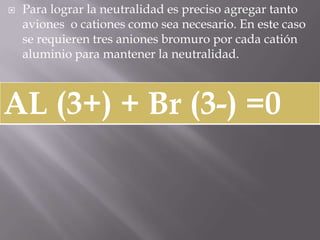 Para lograr la neutralidad es preciso agregar tanto aviones  o cationes como sea necesario. En este caso se requieren tres aniones bromuro por cada catión aluminio para mantener la neutralidad. 