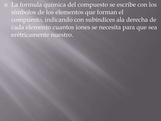 La formula química del compuesto se escribe con los símbolos de los elementos que forman el compuesto, indicando con subíndices ala derecha de cada elemento cuantos iones se necesita para que sea erétricamente nuestro.