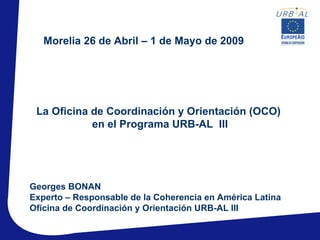 Morelia 26 de Abril – 1 de Mayo de 2009




 La Oficina de Coordinación y Orientación (OCO)
            en el Programa URB-AL III




Georges BONAN
Experto – Responsable de la Coherencia en América Latina
Oficina de Coordinación y Orientación URB-AL III
 