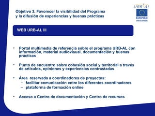 Objetivo 3. Favorecer la visibilidad del Programa
    y la difusión de experiencias y buenas prácticas


    WEB URB-AL III



•    Portal multimedia de referencia sobre el programa URB-AL con
     información, material audiovisual, documentación y buenas
     prácticas

•    Punto de encuentro sobre cohesión social y territorial a través
     de artículos, opiniones y experiencias contrastadas

•    Área reservada a coordinadores de proyectos:
      – facilitar comunicación entre los diferentes coordinadores
      – plataforma de formación online

•    Acceso a Centro de documentación y Centro de recursos
 