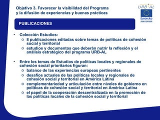 Objetivo 3. Favorecer la visibilidad del Programa
    y la difusión de experiencias y buenas prácticas

     PUBLICACIONES

•    Colección Estudios:
      o 8 publicaciones editadas sobre temas de políticas de cohesión
        social y territorial
      o estudios y documentos que deberán nutrir la reflexión y el
        análisis estratégico del programa URB-AL

•    Entre los temas de Estudios de políticas locales y regionales de
     cohesión social prioritarios figuran:
      o balance de las experiencias europeas pertinentes
      o desafíos actuales de las políticas locales y regionales de
        cohesión social y territorial en América Latina
      o complementariedad y articulación entre niveles de gobierno en
        políticas de cohesión social y territorial en América Latina
      o el papel de la cooperación descentralizada en la promoción de
        las políticas locales de la cohesión social y territorial
 