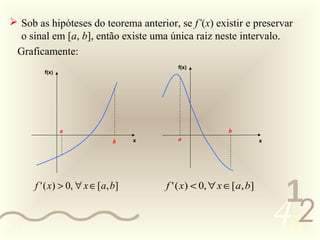  Sob as hipóteses do teorema anterior, se f’(x) existir e preservar
   o sinal em [a, b], então existe uma única raiz neste intervalo.
  Graficamente:
                                           f(x)
            f(x)




                   a                                     b
                               b    x      a                        x




       f ' ( x) > 0, ∀ x ∈ [a, b]       f ' ( x) < 0, ∀ x ∈[a, b]
                                                                         1
0011 0010
                                                                        452
 